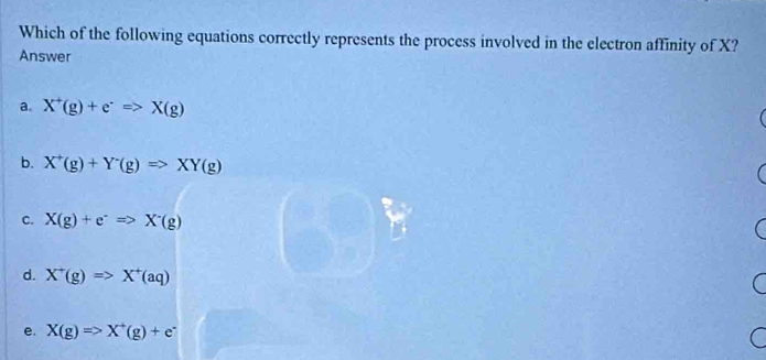 Which of the following equations correctly represents the process involved in the electron affinity of X?
Answer
a. X^+(g)+e^-=>X(g)
b. X^+(g)+Y^-(g)Rightarrow XY(g)
C. X(g)+e^-Rightarrow X^-(g)
d. X^+(g)Rightarrow X^+(aq)
e. X(g)Rightarrow X^+(g)+e^-