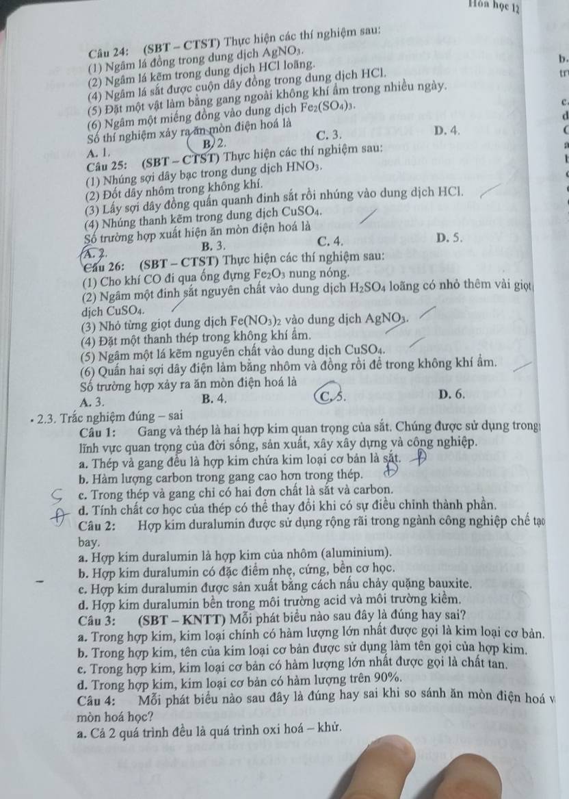 Hòa học 12
Câu 24: (SBT - CTST) Thực hiện các thí nghiệm sau:
(1) Ngâm lá đồng trong dung dịch AgNO_3.
(2) Ngâm lá kẽm trong dung dịch HCl loãng.
b.
(4) Ngâm lá sắt được cuộn dây đồng trong dung dịch HCl.
(5) Đặt một vật làm bằng gang ngoài không khí ẩm trong nhiều ngày. tr
(6) Ngâm một miếng đồng vào dung dịch Fe_2(SO_4)_3.
c
d
Số thí nghiệm xảy ra ăn mòn điện hoá là
C. 3. D. 4.
(
A. 1. B  2.
Câu 25: (SBT - CTST) Thực hiện các thí nghiệm sau:
(1) Nhúng sợi dây bạc trong dung dịch HNO_3 n
(2) Đốt dây nhôm trong không khí.
(3) Lấy sợi dây đồng quần quanh đinh sắt rồi nhúng vào dung dịch HCl.
(4) Nhúng thanh kẽm trong dung dịch CuSO_4.
Số trường hợp xuất hiện ăn mòn điện hoá là
A. 2. B. 3. C. 4. D. 5.
Cầu 26: (SBT - CTST) Thực hiện các thí nghiệm sau:
(1) Cho khí CO đi qua ống đựng Fe _2O_3 nung nóng
(2) Ngâm một đinh sắt nguyên chất vào dung dịch H_2SO_4 loãng có nhỏ thêm vài giọt
djch CuSO₄.
(3) Nhỏ từng giọt dung dịch Fe(NO_3) 2 vào dung dịch AgNO_3.
(4) Đặt một thanh thép trong không khí ẩm.
(5) Ngâm một lá kẽm nguyên chất vào dung dịch CuSO_4
(6) Quần hai sợi dây điện làm bằng nhôm và đồng rồi đề trong không khí ẩm.
Số trường hợp xảy ra ăn mòn điện hoá là
A. 3. B. 4. C. 5. D. 6.
2.3. Trấc nghiệm đúng - sai
Cầu 1: Gang và thép là hai hợp kim quan trọng của sắt. Chúng được sử dụng trong
lĩnh vực quan trọng của đời sống, sản xuất, xây xây dựng và công nghiệp.
a. Thép và gang đều là hợp kim chứa kim loại cơ bản là sắt.
b. Hàm lượng carbon trong gang cao hơn trong thép.
c. Trong thép và gang chỉ có hai đơn chất là sắt và carbon.
d. Tính chất cơ học của thép có thể thay đổi khi có sự điều chỉnh thành phần.
Câu 2: Hợp kim duralumin được sử dụng rộng rãi trong ngành công nghiệp chế tạo
bay.
a. Hợp kim duralumin là hợp kim của nhôm (aluminium).
b. Hợp kim duralumin có đặc điểm nhẹ, cứng, bền cơ học.
c. Hợp kim duralumin được sản xuất bằng cách nấu chảy quặng bauxite.
d. Hợp kim duralumin bền trong môi trường acid và môi trường kiểm.
Câu 3: (SBT - KNTT) Mỗi phát biểu nào sau đây là đúng hay sai?
a. Trong hợp kim, kim loại chính có hàm lượng lớn nhất được gọi là kim loại cơ bản.
b. Trong hợp kim, tên của kim loại cơ bản được sử dụng làm tên gọi của hợp kim.
c. Trong hợp kim, kim loại cơ bản có hàm lượng lớn nhất được gọi là chất tan.
d. Trong hợp kim, kim loại cơ bản có hàm lượng trên 90%.
Câu 4: Mỗi phát biểu nào sau đây là đúng hay sai khi so sánh ăn mòn điện hoá v
mòn hoá học?
a. Cả 2 quá trình đều là quá trình oxi hoá - khử.