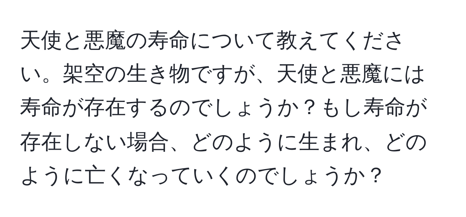 天使と悪魔の寿命について教えてください。架空の生き物ですが、天使と悪魔には寿命が存在するのでしょうか？もし寿命が存在しない場合、どのように生まれ、どのように亡くなっていくのでしょうか？