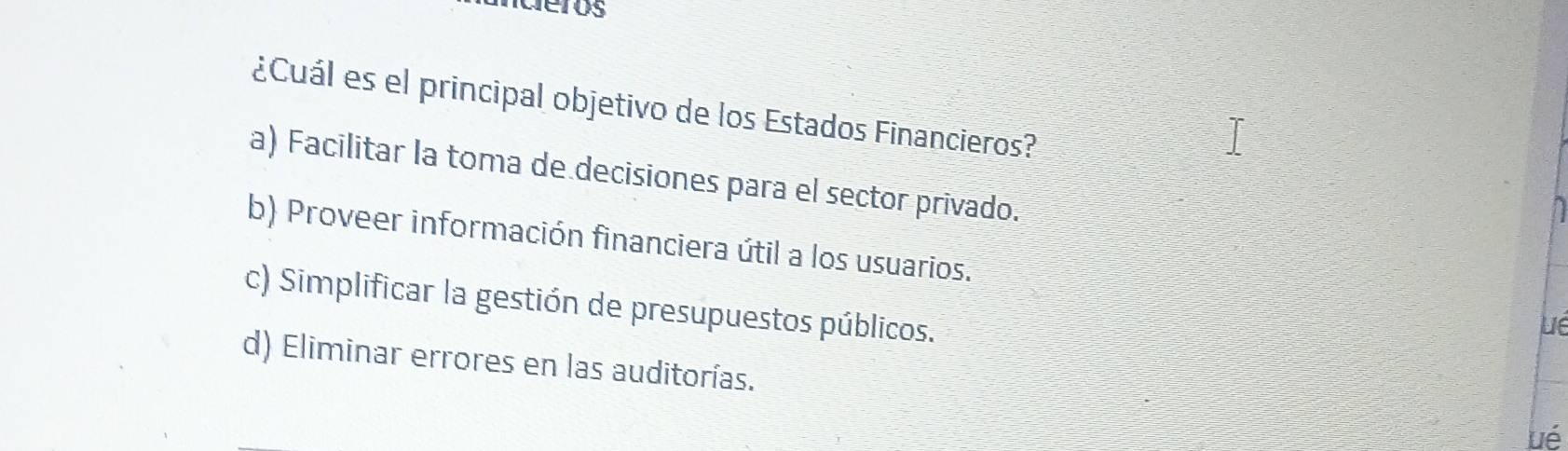 deros
¿Cuál es el principal objetivo de los Estados Financieros?
a) Facilitar la toma de decisiones para el sector privado.
b) Proveer información financiera útil a los usuarios.
c) Simplificar la gestión de presupuestos públicos.
Lé
d) Eliminar errores en las auditorías. ué