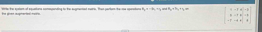 Write the system of equations corresponding to the augmented matrix. Then perform the row operations R_2=-5r_1+r_2 and R_3=7r_1+r_3 on 
the given augmented matrix.
beginbmatrix 1&-7&4&-3 5&-7&6&-3 -7&-4&4&8endbmatrix