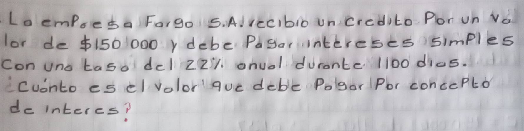 Lo empseda Forgo 5. AlrecIbio uncredito. Por un Vo 
lor de $150 1000y debe Pagar intereses simples 
Con uno taso del 22'1. anuol durante 1100 dics. 
Cuonto es el volorquc deble Polgor Por concePlo 
do interes?