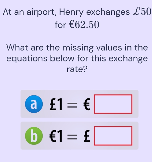 At an airport, Henry exchanges £50
for €62.50
What are the missing values in the 
equations below for this exchange 
rate? 
a £1=€□
b €1=£□