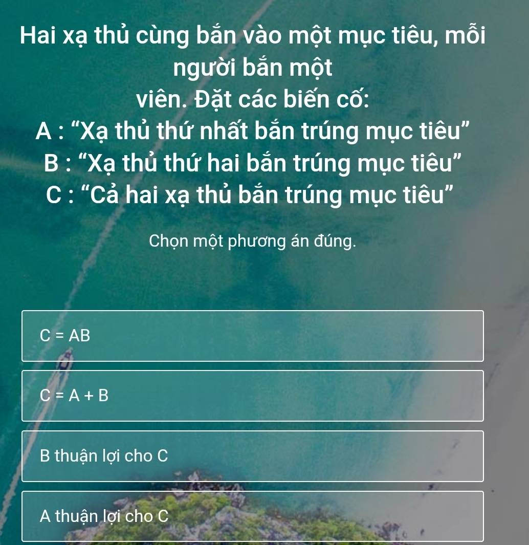 Hai xạ thủ cùng bắn vào một mục tiêu, mỗi
người bắn một
viên. Đặt các biến cố:
A : “Xạ thủ thứ nhất bắn trúng mục tiêu”
B : “Xạ thủ thứ hai bắn trúng mục tiêu”
C : “Cả hai xạ thủ bắn trúng mục tiêu”
Chọn một phương án đúng.
C=AB
C=A+B
B thuận lợi cho C
A thuận lợi cho C