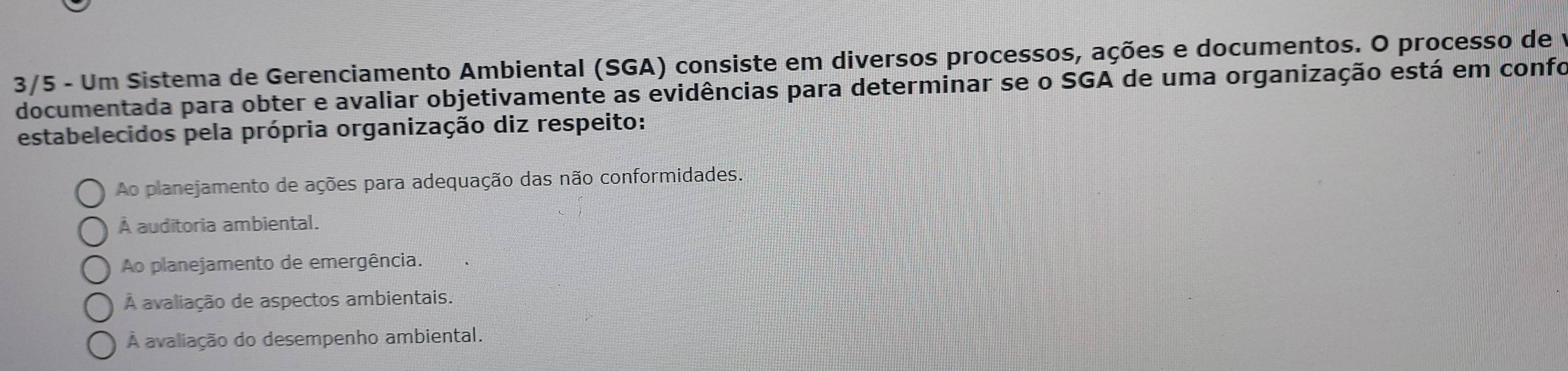 3/5 - Um Sistema de Gerenciamento Ambiental (SGA) consiste em diversos processos, ações e documentos. O processo de 1
documentada para obter e avaliar objetivamente as evidências para determinar se o SGA de uma organização está em confo
estabelecidos pela própria organização diz respeito:
Ao planejamento de ações para adequação das não conformidades
À auditoria ambiental.
Ao planejamento de emergência.
À avaliação de aspectos ambientais.
À avaliação do desempenho ambiental.