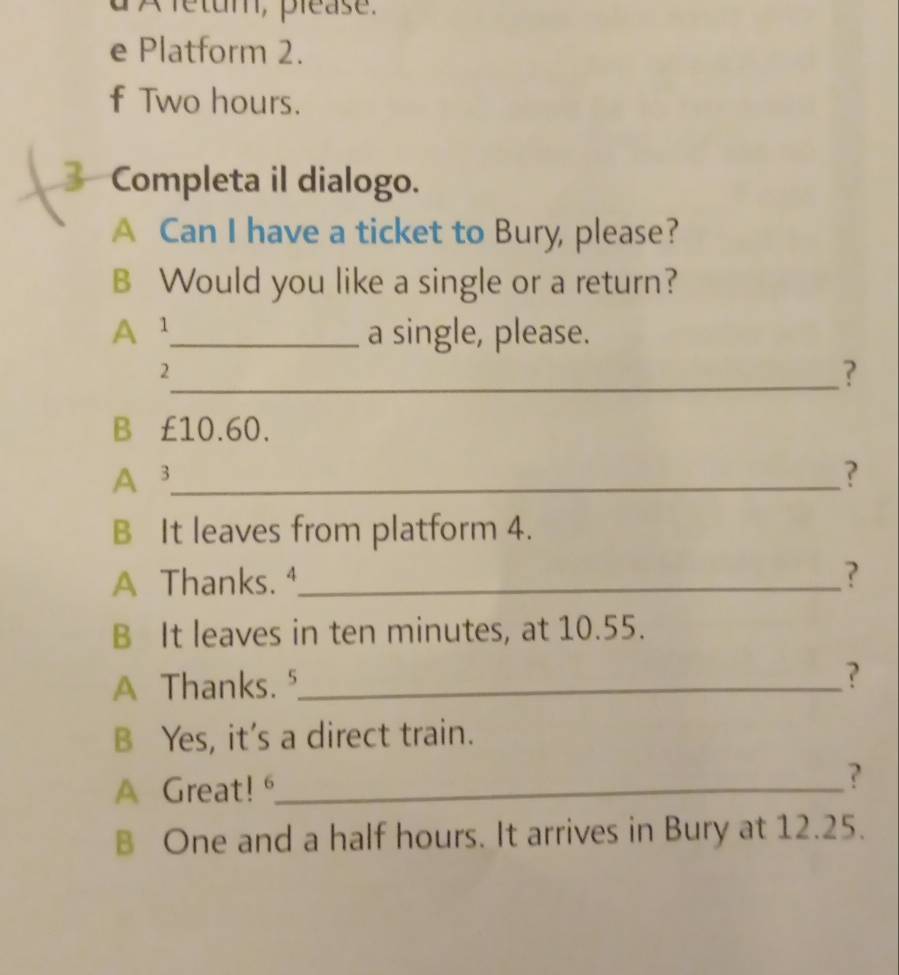 A fétum, please. 
e Platform 2. 
f Two hours. 
Completa il dialogo. 
A Can I have a ticket to Bury, please? 
B Would you like a single or a return? 
A¹_ a single, please. 
2 
_? 
B £10.60. 
A 3 _ ? 
B It leaves from platform 4. 
A Thanks. ⁴_ ? 
B It leaves in ten minutes, at 10.55. 
A Thanks. ⁵_ 
? 
B Yes, it's a direct train. 
A Great!_ 
? 
B One and a half hours. It arrives in Bury at 12.25.