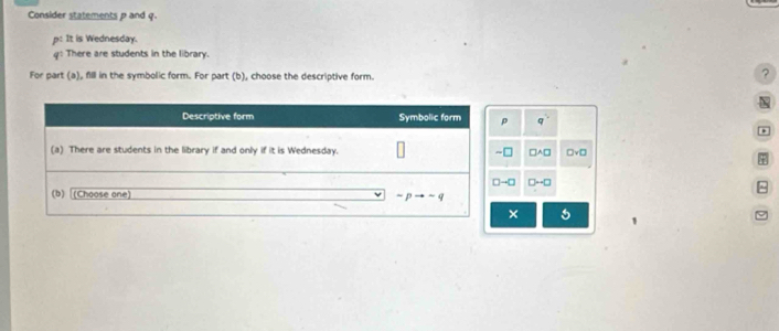 Consider statements p and q.
P : It is Wednesday.
q^1 There are students in the library.
For part (a), fill in the symbolic form. For part (b), choose the descriptive form.
?

p q^1
*
⊥ □ A□ □ vee □
+
→□ D-□ ^
× 5