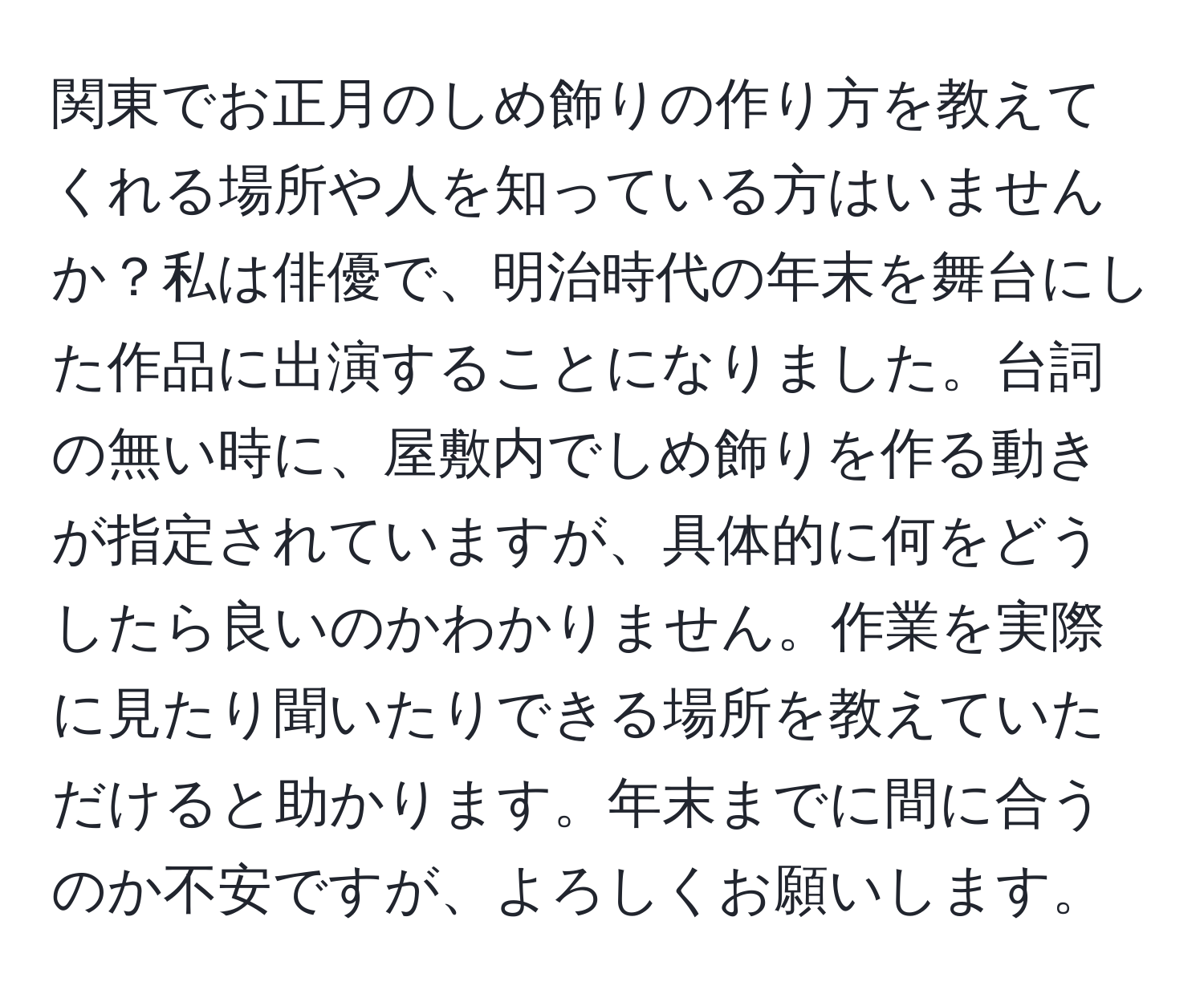 関東でお正月のしめ飾りの作り方を教えてくれる場所や人を知っている方はいませんか？私は俳優で、明治時代の年末を舞台にした作品に出演することになりました。台詞の無い時に、屋敷内でしめ飾りを作る動きが指定されていますが、具体的に何をどうしたら良いのかわかりません。作業を実際に見たり聞いたりできる場所を教えていただけると助かります。年末までに間に合うのか不安ですが、よろしくお願いします。