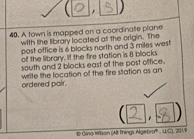  1 S ) 
40. A town is mapped on a coordinate plane 
with the library located at the origin. The 
post office is 6 blocks north and 3 miles west 
of the library. If the fire station is 8 blocks 
south and 2 blocks east of the post office, 
write the location of the fire station as an 
ordered pair. 
 2 1 
© Gina Wilson (All Things Algebra® , LLC), 2019