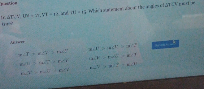 Question must be
In △ TUV, UV=17, VT=12 , and TU=15. Which statement about the angles of
△ TUV
true?
Answer
m∠ U>m∠ V>m∠ T Sabmt Ans
m∠ T>m∠ V>m∠ U m∠ V>m∠ U>m∠ T
m∠ U>m∠ T>m∠ V m∠ V>m∠ T>m∠ U
m∠ T>m∠ U>m∠ V