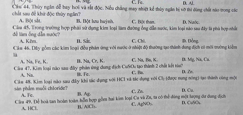 B. Mg. C. Fe. D. Al.
Câu 44. Thủy ngân dễ bay hơi và rất độc. Nếu chẳng may nhiệt kế thủy ngân bị vỡ thì dùng chất nào trong các
chất sau để khử độc thủy ngân?
A. Bột sắt. B. Bột lưu huỳnh. C. Bột than. D. Nước.
Câu 45. Trong trường hợp phải sử dụng kim loại làm đường ống dẫn nước, kim loại nào sau đây là phù hợp nhất
đề làm ống dẫn nước?
A. Kẽm. B. Sắt. C. Chì. D. Đồng.
Câu 46. Dãy gồm các kim loại đều phản ứng với nước ở nhiệt độ thường tạo thành dung dịch có môi trường kiềm
là
A. Na, Fe, K. B. Na, Cr, K. C. Na, Ba, K. D. Mg, Na, Ca.
Câu 47. Kim loại nào sau đây phản ứng dung dịch CuS O_4 tạo thành 2 chất kết tủa?
A. Na. B. Fe. C. Ba. D. Zn.
Câu 48. Kim loại nào sau đây khi tác dụng với HCl và tác dụng với Cl_2 (được nung nóng) tạo thành cùng một
sản phầm muối chloride? D. Cu.
A. Fe. B. Ag. C. Zn.
Câu 49. Đề hoà tan hoàn toàn hỗn hợp gồm hai kim loại Cu và Zn, ta có thể dùng một lượng dư dung dịch
C. AgNO_3. D. CuSO_4. 
A. HCl. B. AlCl3.