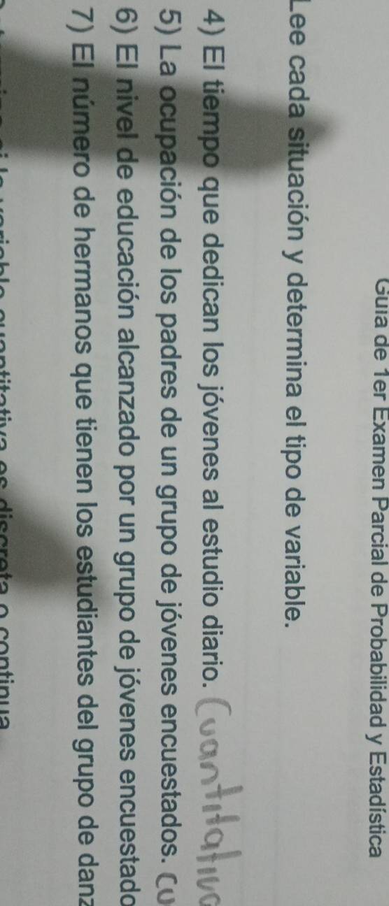 Guia de 1er Examen Parcial de Probabilidad y Estadística 
Lee cada situación y determina el tipo de variable. 
4) El tiempo que dedican los jóvenes al estudio diario. 
5) La ocupación de los padres de un grupo de jóvenes encuestados. ( 
6) El nivel de educación alcanzado por un grupo de jóvenes encuestado 
7) El número de hermanos que tienen los estudiantes del grupo de danz