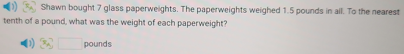 Shawn bought 7 glass paperweights. The paperweights weighed 1.5 pounds in all. To the nearest 
tenth of a pound, what was the weight of each paperweight? 
))  x_A □ pounds