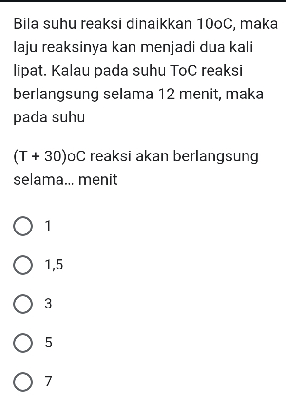 Bila suhu reaksi dinaikkan 10oC, maka
laju reaksinya kan menjadi dua kali
lipat. Kalau pada suhu ToC reaksi
berlangsung selama 12 menit, maka
pada suhu
(T+30)oC C reaksi akan berlangsung
selama... menit
1
1,5
3
5
7