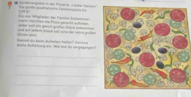 Sonderangebot in der Pizzeria „Lecker Italiano” 
Die große quadratische Familienpizza für 
?,?? C1 
Die vier Mitglieder der Familie Schlemmer- 
mann möchten die Pizza gerecht aufteilen. 
Jeder soll ein gleich großes Stück bekommen 
und auf jedem Stück soll eine der extra großen 
Oliven sein. 
Kannst du beim Aufteilen helfen? Zeichne 
deine Aufteilung ein. Wie bist du vorgegangen? 
_ 
_ 
_ 
_