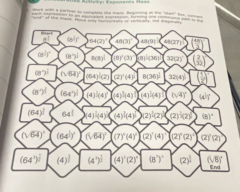 Átive Activity: Exponents Maze
1. Work with a partner to complete the maze. Beginning at the “start” box, connect
each expression to an equivalent expression, forming one continuous path to the
"end" of the maze. Move only horizontally or vertically, not diagon