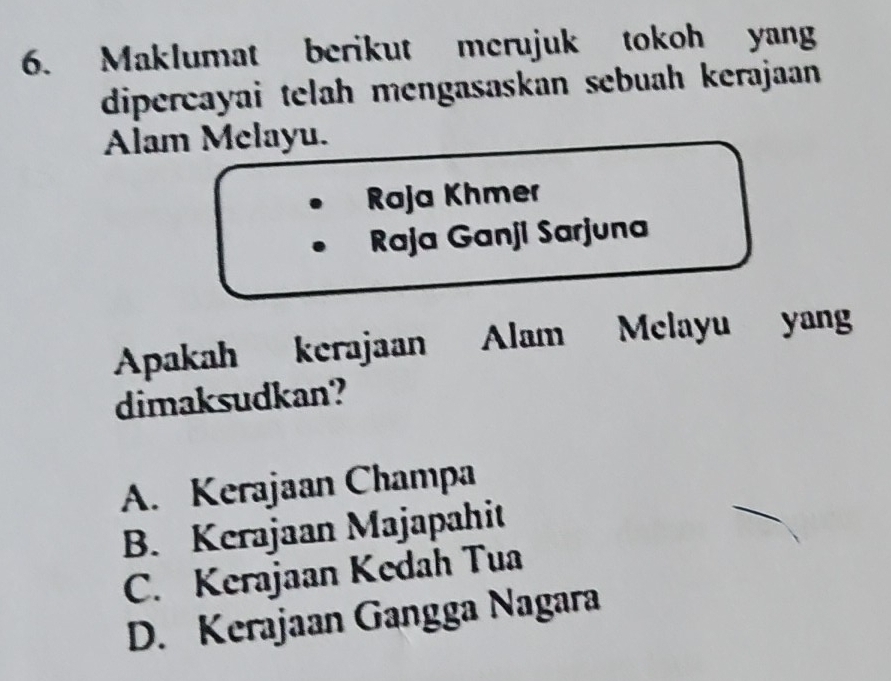 Maklumat berikut merujuk tokoh yang
dipercayai telah mengasaskan sebuah kerajaan
Alam Melayu.
Raja Khmer
Raja Ganji Sarjuna
Apakah kerajaan Alam Melayu yang
dimaksudkan?
A. Kerajaan Champa
B. Kerajaan Majapahit
C. Kerajaan Kedah Tua
D. Kerajaan Gangga Nagara