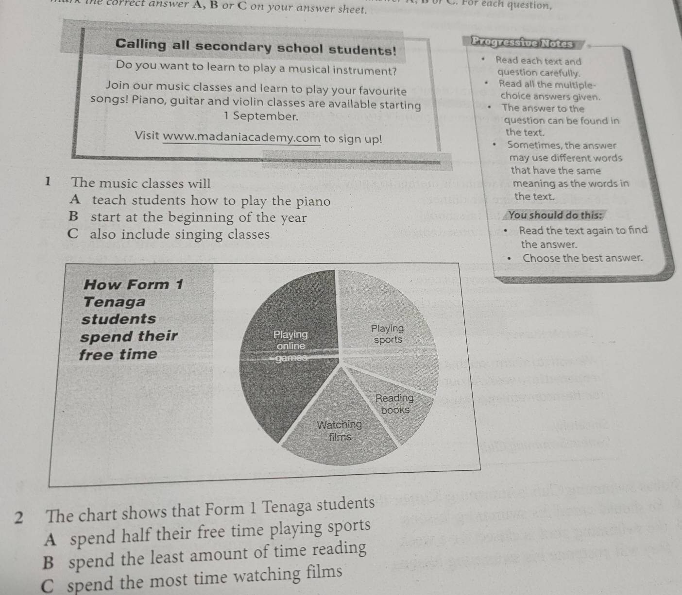 For each question, 
the correct answer A, B or C on your answer sheet. 
Progressive Notes 
Calling all secondary school students! 
Read each text and 
Do you want to learn to play a musical instrument? question carefully. 
Read all the multiple- 
Join our music classes and learn to play your favourite choice answers given. 
songs! Piano, guitar and violin classes are available starting The answer to the 
1 September. question can be found in 
the text. 
Visit www.madaniacademy.com to sign up! Sometimes, the answer 
may use different words 
that have the same 
1 The music classes will meaning as the words in 
A teach students how to play the piano 
the text. 
B start at the beginning of the year You should do this: 
C also include singing classes Read the text again to find 
the answer. 
Choose the best answer. 
How Form 1 
Tenaga 
students 
spend their 
free time 
2 The chart shows that Form 1 Tenaga students 
A spend half their free time playing sports 
B spend the least amount of time reading 
C spend the most time watching films