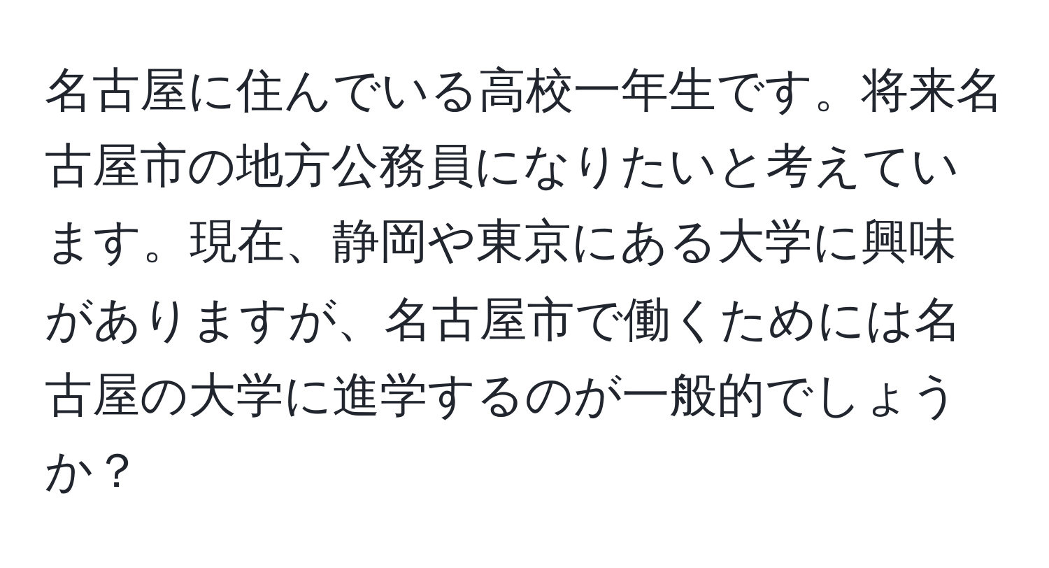 名古屋に住んでいる高校一年生です。将来名古屋市の地方公務員になりたいと考えています。現在、静岡や東京にある大学に興味がありますが、名古屋市で働くためには名古屋の大学に進学するのが一般的でしょうか？