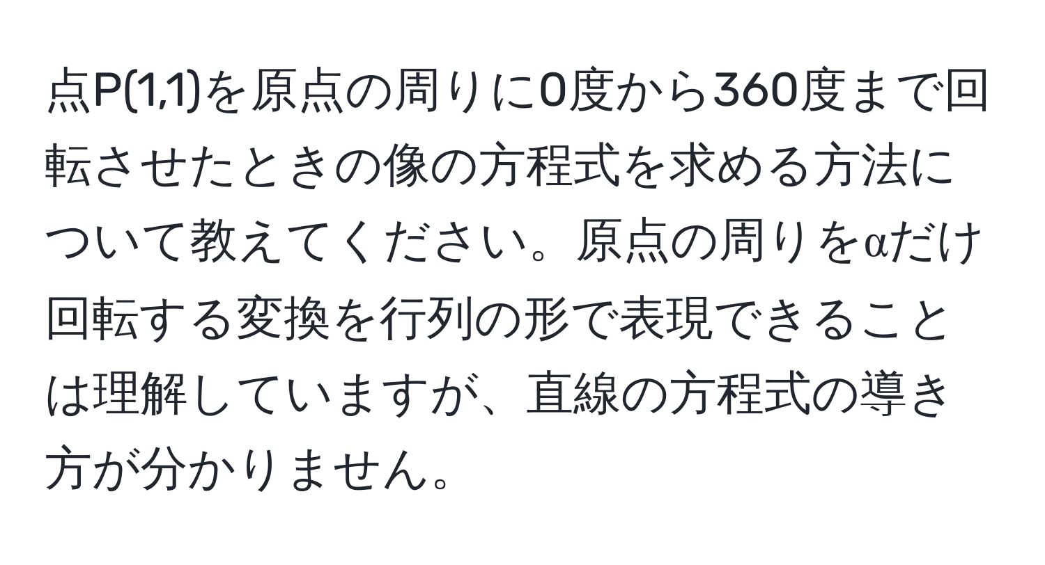 点P(1,1)を原点の周りに0度から360度まで回転させたときの像の方程式を求める方法について教えてください。原点の周りをαだけ回転する変換を行列の形で表現できることは理解していますが、直線の方程式の導き方が分かりません。