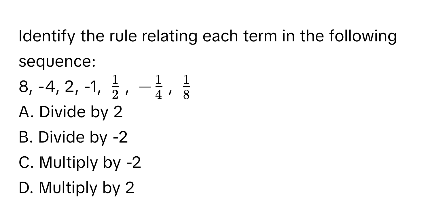 Identify the rule relating each term in the following sequence: 
8, -4, 2, -1, $ 1/2 $, $- 1/4 $, $ 1/8 $
A. Divide by 2 
B. Divide by -2 
C. Multiply by -2 
D. Multiply by 2