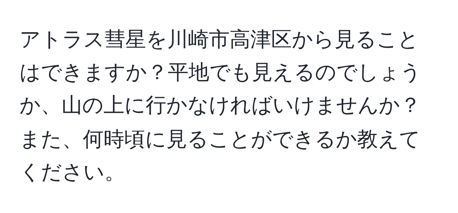 アトラス彗星を川崎市高津区から見ることはできますか？平地でも見えるのでしょうか、山の上に行かなければいけませんか？また、何時頃に見ることができるか教えてください。