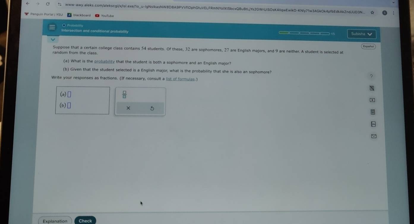 Penguin Portal | YSU blackboard YouTube 
O Probability 
Intersection and conditional probability —□□□□□ 15 Subisha 
Español 
Suppose that a certain college class contains 54 students. Of these, 32 are sophomores, 27 are English majors, and 9 are neither. A student is selected at 
random from the class. 
(a) What is the probability that the student is both a sophomore and an English major? 
(b) Given that the student selected is a English major, what is the probability that she is also an sophomore? 
Write your responses as fractions. (If necessary, consult a list of formulas.) 
(a) 
 □ /□   
(b) 
× 
Explanation Check
