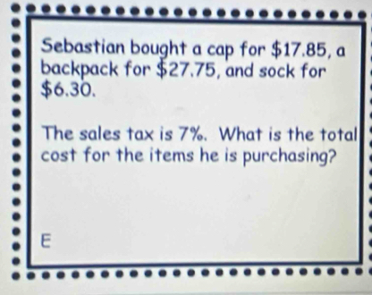 Sebastian bought a cap for $17.85, a 
backpack for $27.75, and sock for
$6.30. 
The sales tax is 7%. What is the total 
cost for the items he is purchasing? 
E