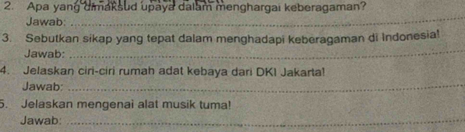 Apa yang dimaksud upaya dalam menghargai keberagaman? 
Jawab: 
_ 
_ 
3. Sebutkan sikap yang tepat dalam menghadapi keberagaman di Indonesia! 
Jawab: 
4. Jelaskan ciri-ciri rumah adat kebaya dari DKI Jakarta! 
Jawab:_ 
5. Jelaskan mengenai alat musik tuma! 
Jawab:_