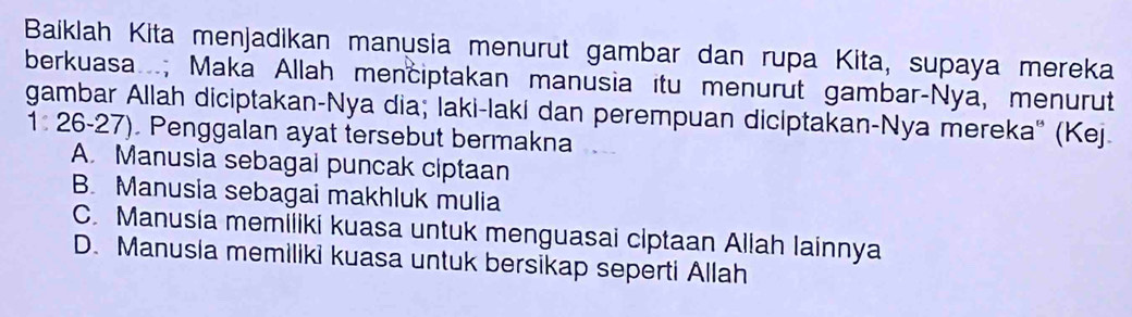 Baiklah Kita menjadikan manusia menurut gambar dan rupa Kita, supaya mereka
berkuasa; Maka Allah menciptakan manusia itu menurut gambar-Nya, menurut
gambar Allah diciptakan-Nya dia; laki-laki dan perempuan diciptakan-Nya mereka'' (Kej.
1: 26-27). Penggalan ayat tersebut bermakna
A. Manusia sebagal puncak ciptaan
B. Manusia sebagai makhluk mulia
C. Manusia memiliki kuasa untuk menguasai ciptaan Allah Iainnya
D. Manusia memiliki kuasa untuk bersikap seperti Allah