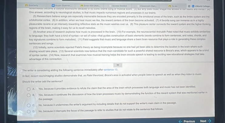 Quarterly  Bryan Guerree..  Error 404 (Not... Access Denied Classroom Man... E To-do □ @ U'World College...
nevertheless become a cultural touchstore because of its iconic theme song or musical score. (3) But why boes music linagie this access to our hears and minus r (4)
One answer, according to neurological studies, is that music impacts numerous regions and processes in our brains.
(5) Researchers believe songs are especially memorable because they are encoded primarily in the emotional areas of the brain, such as the limbic system and the
orbitofrontal cortex. (6) In addition, when we hear music we like, the reward centers of the brain become activated. (7) A favorite song can immerse us in a highly
pleasurable reverie or an intensely rewarding reflective state as the music washes over us. (8) This pleasure center connects the reward system and the higher thinking
regions of the brain, making it easy for us to recall melodies
(9) Another area of research explores how music is processed in the brain. (10) For example, the neuroscientist Aniruddh Patel noted that music exhibits similarities
to language: they both have a kind of syntax—or set of rules—that guides construction of basic elements (words combine to form sentences, and notes, chords, and
key signatures combine to form melodies). (11) Patel suggests that music and language share a basic brain resource that plays a role in generating these complex
sentences and songs.
(12) Initially, some scientists rejected Patel's theory as being incomplete because no one had yet been able to determine the location in the brain where such
sharing would take place. (13) Several scientists now believe that the main candidate for such a powerful shared resource is Broca's area, which appears to be a kind
of syntax center. (14) Now, research that examines how musical training helps the brain encode speech is leading to exciting new educational strategies that take
advantage of this connection.
=
The writer is considering adding the following sentence immediately after sentence 13.
In fact, recent neuroimaging studies deronstrate that, as Patel theorized, Broca's area is activated when people listen to speech as well as when they listen to music
Should the writer add the sentence?
A. Yes, because it provides evidence to refute the claim that the area of the brain which processes both language and music has not been identified.
B. Yes, because it continues the discussion of how the brain processes music by demonstrating the function of the reward system that was mentioned earlier in
the passage.
C. No, because it undermines the writer's argument by including details that do not support the writer's main claim in the passage.
D. No, because it interrupts the focus of the passage to refer to studies that do not relate to the sentence that follows.
Previous Next