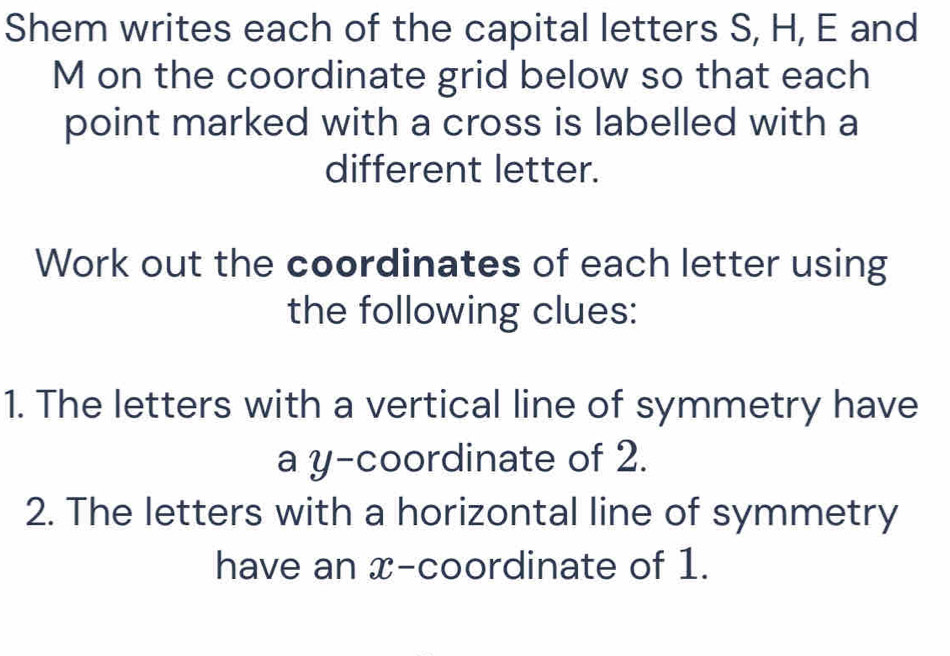 Shem writes each of the capital letters S, H, E and
M on the coordinate grid below so that each 
point marked with a cross is labelled with a 
different letter. 
Work out the coordinates of each letter using 
the following clues: 
1. The letters with a vertical line of symmetry have 
a y-coordinate of 2. 
2. The letters with a horizontal line of symmetry 
have an x-coordinate of 1.