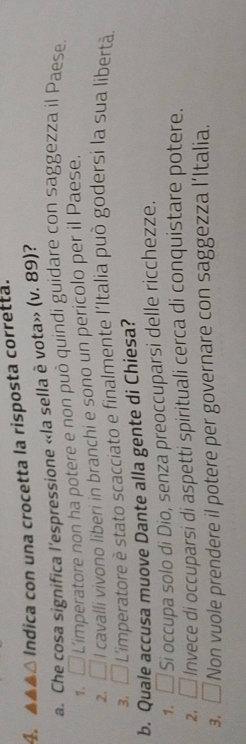 △ Indica con una crocetta la risposta corretta.
a. Che cosa significa l'espressione «la sella è vota» (v. 89)?
7. □ Limperatore non ha potere e non può quindi guidare con saggezza il Paese.
2. □ l cavalli vivono liberi in branchi e sono un pericolo per il Paese.
3. □ L'imperatore è stato scacciato e finalmente l'Italia può godersi la sua libertà.
b. Quale accusa muove Dante alla gente di Chiesa?
1. □ Sí occupa solo di Dio, senza preoccuparsi delle ricchezze.
2. □ Invece di occuparsi di aspetti spirituali cerca di conquistare potere.
3. □ Non vuole prendere il potere per governare con saggezza l’Italia.