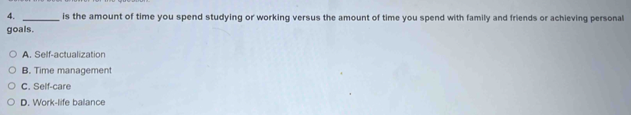 is the amount of time you spend studying or working versus the amount of time you spend with family and friends or achieving personal
goals.
A. Self-actualization
B. Time management
C. Self-care
D. Work-life balance