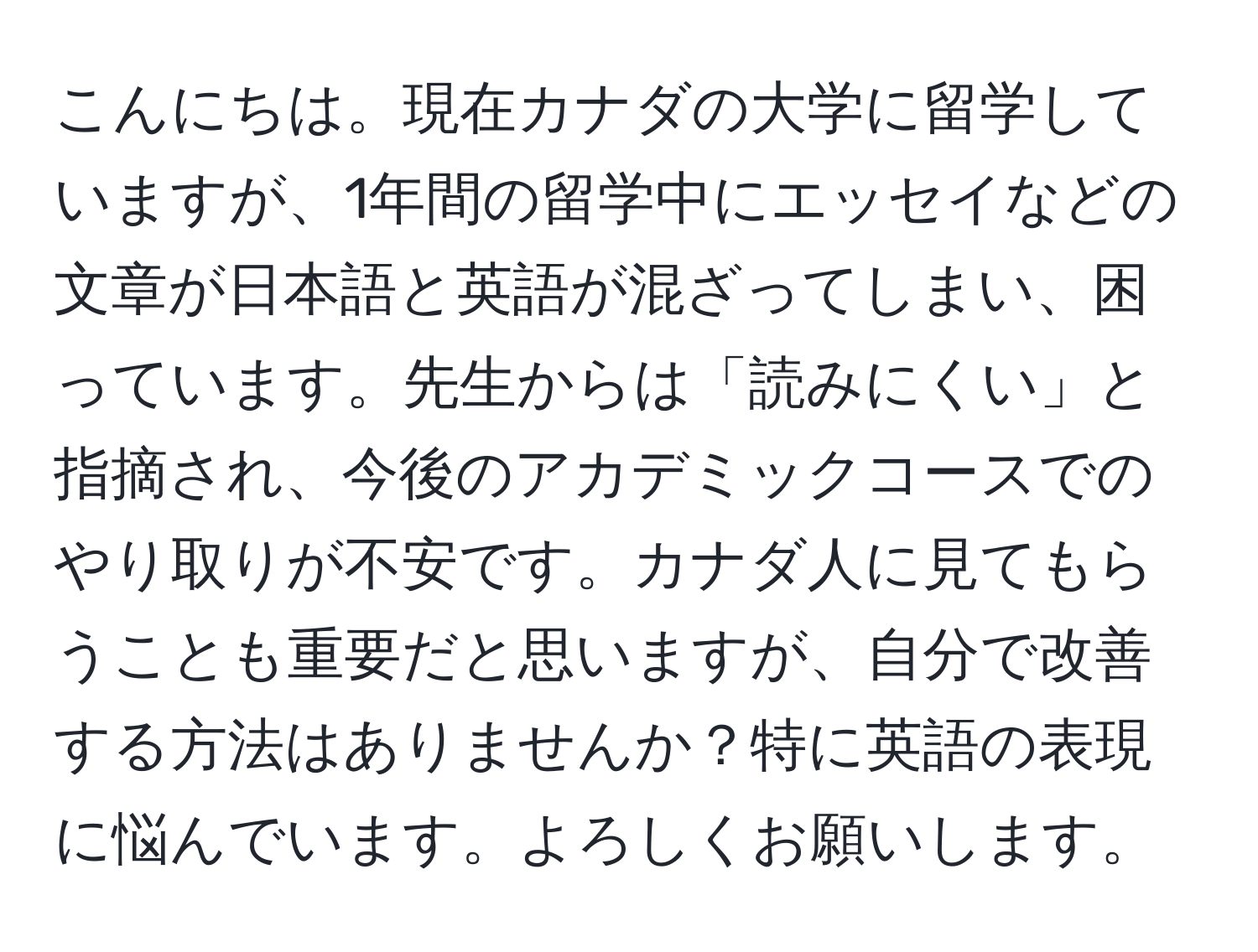 こんにちは。現在カナダの大学に留学していますが、1年間の留学中にエッセイなどの文章が日本語と英語が混ざってしまい、困っています。先生からは「読みにくい」と指摘され、今後のアカデミックコースでのやり取りが不安です。カナダ人に見てもらうことも重要だと思いますが、自分で改善する方法はありませんか？特に英語の表現に悩んでいます。よろしくお願いします。