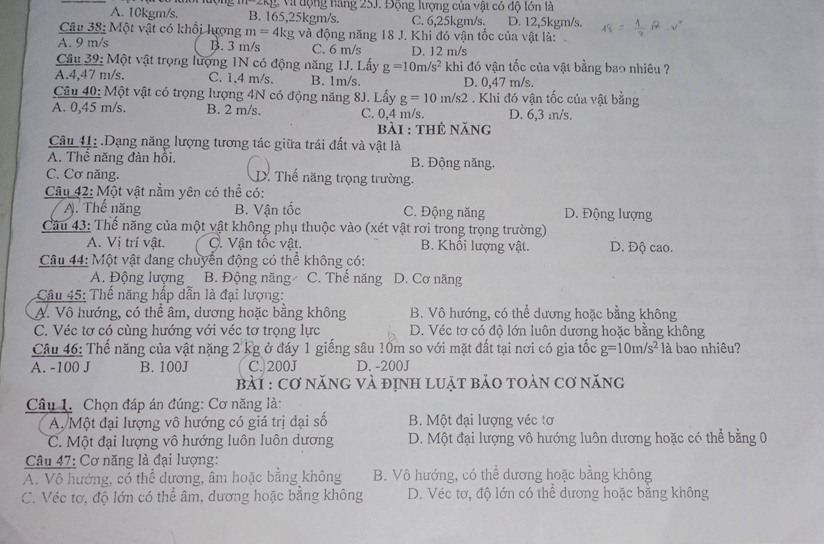 và động nang 25J. Động lượng của vật có độ lớn là
A. 10kgm/s. B. 165,25kgm/s. C. 6,25kgm/s. D. 12,5kgm/s.
Câu 38: Một vật có khổi lượng m=4k g và động năng 18 J. Khi đó vận tốc của vật là:
A. 9 m/s B. 3 m/s C. 6 m/s D. 12 m/s
Câu 39: Một vật trọng lượng 1N có động năng 1J. Lấy g=10m/s^2 V khi đó vận tốc của vật bằng bao nhiêu ?
A.4,47 m/s. C. 1,4 m/s. B. 1m/s. D. 0,47 m/s.
Câu 40: Một vật có trọng lượng 4N có động năng 8J. Lấy g=10m/s'2 Khi đó vận tốc của vật bằng
A. 0,45 m/s. B. 2 m/s. C. 0,4 m/s. D. 6,3 m/s.
bài : thế năng
Câu 41: . Dạng năng lượng tương tác giữa trái đất và vật là
A. Thể năng đàn hồi. B. Động năng.
C. Cơ năng. D. Thế năng trọng trường.
Câu 42: Một vật nằm yên có thể có:
A. Thế năng B. Vận tốc C. Động năng D. Động lượng
Câu 43: Thể năng của một vật không phụ thuộc vào (xét vật rơi trong trọng trường)
A. Vị trí vật. C. Vận tốc vật. B. Khổi lượng vật. D. Độ cao.
Câu 44: Một vật đang chuyển động có thể không có:
A. Động lượng B. Động năng C. Thế năng D. Cơ năng
Câu 45: Thế năng hấp dẫn là đại lượng:
A. Vô hướng, có thể âm, dương hoặc bằng không B. Vô hướng, có thể dương hoặc bằng không
C. Véc tơ có cùng hướng với véc tơ trọng lực D. Véc tơ có độ lớn luôn dương hoặc bằng không
Câu 46: Thế năng của vật nặng 2 kg ở đáy 1 giếng sâu 10m so với mặt đất tại nơi có gia tốc g=10m/s^2 là bao nhiêu?
A. -100 J B. 100J C. 200J D. -200J
Bài : Cơ năNG Và định LUật bảO tOàn cơ năng
Câu 1. Chọn đáp án đúng: Cơ năng là:
A Một đại lượng vô hướng có giá trị đại số B. Một đại lượng véc tơ
C. Một đại lượng vô hướng luôn luôn dương D. Một đại lượng vô hướng luôn dương hoặc có thể bằng 0
Câu 47: Cơ năng là đại lượng:
A. Vô hướng, có thể dương, âm hoặc bằng không B. Vô hướng, có thể dương hoặc bằng không
C. Véc tơ, độ lớn có thể âm, dương hoặc bằng không D. Véc tơ, độ lớn có thể dương hoặc bằng không