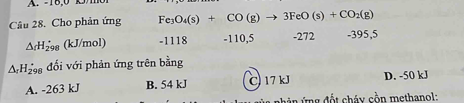 -16,0 k/m0l
Câu 28. Cho phản ứng Fe_3O_4(s)+CO(g)to 3FeO(s)+CO_2(g)
△ _fH_(298)° (kJ/mol) -1118 -110,5 -272 -395,5
△ _rH_(298)° đối với phản ứng trên bằng
A. -263 kJ B. 54 kJ C) 17kJ D. -50 kJ
h ản ứng đốt cháy cồn methanol: