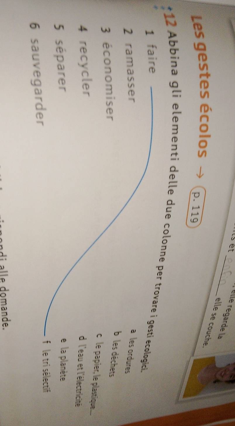 nts et
_ elle regarde la
elle se couche.
Les gestes écolos
p. 119
*12 Abbina gli elementi delle due colonne per trovare i gestí ecologici.
1 faire
2 ramasser
a les ordures
3 économiser
b les déchets
c le papier, le plastique....
4 recycler
d'l'eau et l'électricité
5 séparer
e la planète
6 sauvegarder
fi le tri sélectif
ndi alle domande.