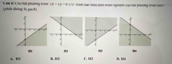 Cầu 4: Cho bạt phương trình 2x-5y-6≤ 0 Hình nào biểu diện miên nghiệm của bật phương trình trên?
(phần không bị gạch)
H1 H2 H3 H4
A. H1 B. H3 C. H2 D. H4