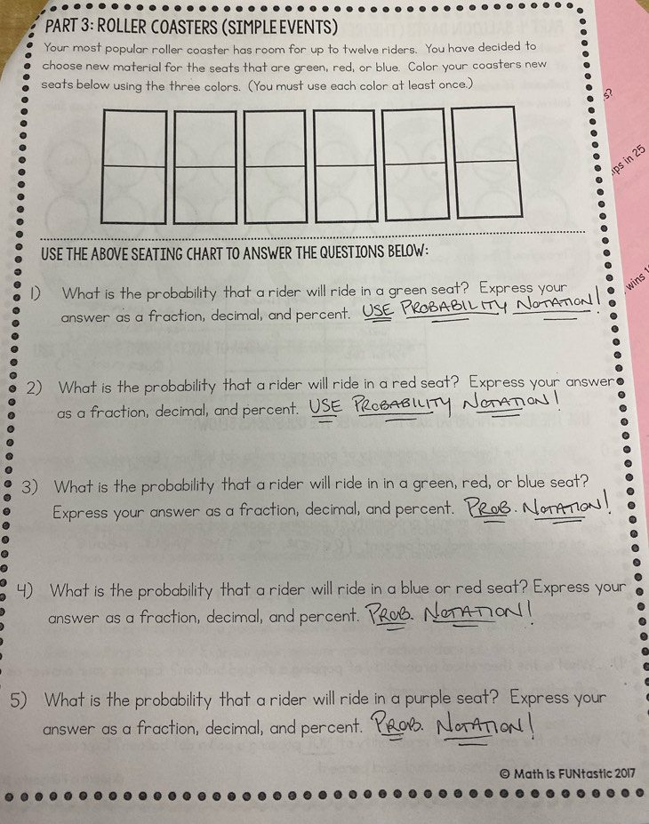 ROLLER COASTERS (SIMPLE EVENTS) 
Your most popular roller coaster has room for up to twelve riders. You have decided to 
choose new material for the seats that are green, red, or blue. Color your coasters new 
seats below using the three colors. (You must use each color at least once.) 
ps in 25
USE THE ABOVE SEATING CHART TO ANSWER THE QUESTIONS BELOW: 
D What is the probability that a rider will ride in a green seat? Express your wins 
answer as a fraction, decimal, and percent. USE 
2) What is the probability that a rider will ride in a red seat? Express your answer 
as a fraction, decimal, and percent. 
3) What is the probability that a rider will ride in in a green, red, or blue seat? 
Express your answer as a fraction, decimal, and percent. 
) What is the probability that a rider will ride in a blue or red seat? Express your 
answer as a fraction, decimal, and percent. 
5) What is the probability that a rider will ride in a purple seat? Express your 
answer as a fraction, decimal, and percent. 
© Math is FUNtastic 2017