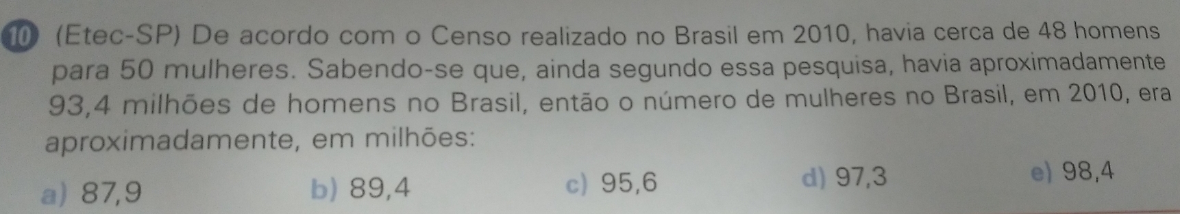 10 (Etec-SP) De acordo com o Censo realizado no Brasil em 2010, havia cerca de 48 homens
para 50 mulheres. Sabendo-se que, ainda segundo essa pesquisa, havia aproximadamente
193,4 milhões de homens no Brasil, então o número de mulheres no Brasil, em 2010, era
aproximadamente, em milhões:
a) 87,9 b) 89,4 c) 95,6
d) 97,3 e) 98,4