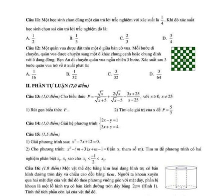 Một học sinh chọn đùng một câu trà lời trắc nghiệm với xác suất là  1/4 . Khi đó xác suất
học sinh chọn sai câu trả lời trắc nghiệm đó lá:
A.  1/2  B.  1/3  C.  2/3  D.  3/4 
Câu 12: Một quân vua được đặt trên một ô giữa bản cờ vua, Mỗi bước di
chuyển, quân vua được chuyển sang một ô khác chung cạnh hoặc chung đinh
với ô đang đứng, Bạn An di chuyển quân vua ngẫu nhiên 3 bước. Xác suất sau 3
bước quân vua trở về ô xuất phát là:
A.  1/16  B.  1/32  C.  3/32  D.  3/64 
II. PHÀN Tự LUẠN (7,0 điễm)
Câu 13: (1,0 điểm) Cho biểu thức P= sqrt(x)/sqrt(x)+5 + 2sqrt(x)/sqrt(x)-5 - (3x+25)/x-25  , với x≥ 0,x!= 25
1) Rút gọn biểu thức P . 2) Tìm các giá trị của x đề P= 5/7 
Câu 14: (7,0 điểm) Giải hệ phương trình beginarrayl 2x-y=1 3x+y=4endarray.
Câu 15: (1,5 điểm)
1) Giải phương trình sau: x^2-7x+12=0.
2) Cho phương trinh: x^2-(m+3)x+m-1=0(inx :, tham số m). Tim m đễ phương trình có hai
nghiệm phân biệt x_1,x_2 sao cho x_1
Câu 16: (7.0 điểm) Một vật thể đặc bằng kim loại dạng hình trụ có bán
kinh đường tròn đây và chiều cao đều bằng 6cm. Người ta khoan xuyên
qua hai mặt đây của vật thể đó theo phương vuỡng góc với mặt đây, phần bị
khoan là một lỗ hình trụ có bán kinh đường tròn đây bằng 2cw (Hình 1).
Tính thể tích phần còn lại của vật thể đó.