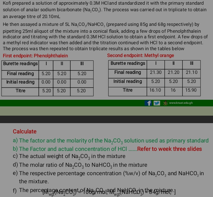 Kofi prepared a solution of approximately 0.3M HCland standardized it with the primary standard 
solution of analar sodium bicarbonate (Na_2CO_3). The process was carried out in triplicate to obtain 
an average titre of 20.10mL
He then assayed a mixture of 5LNa_2CO_3/N HCO_3 (prepared using 85g and 68g respectively) by 
pipetting 25mI aliquot of the mixture into a conical flask, adding a few drops of Phenolphthalein 
indicator and titrating with the standard 0.3M HCI solution to obtain a first endpoint. A few drops of 
a methyl red indicator was then added and the titration continued with HCI to a second endpoint. 
The process was then repeated to obtain triplicate results as shown in the tables below 
First endpoint: Phenolphthalein Second endpoint: Methyl orange 
www.knust.edu.gh 
Calculate 
a) The factor and the molarity of the Na_2CO_3 solution used as primary standard 
b) The Factor and actual concentration of HCl .......Refer to week three slides 
c) The actual weight of Na_2CO_3 in the mixture 
d) The molar ratio of Na_2CO_3 to NaHCO_3 in the mixture 
e) The respective percentage concentration (%w/v) of Na_2CO_3 and Na HCO_3 in 
the mixture. 
f) The percenagent 3) of o y o land afe on the g rhu ]