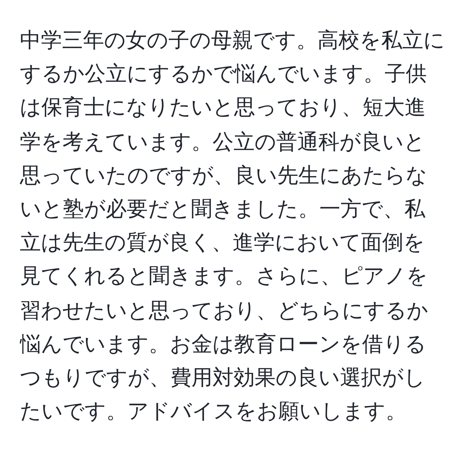 中学三年の女の子の母親です。高校を私立にするか公立にするかで悩んでいます。子供は保育士になりたいと思っており、短大進学を考えています。公立の普通科が良いと思っていたのですが、良い先生にあたらないと塾が必要だと聞きました。一方で、私立は先生の質が良く、進学において面倒を見てくれると聞きます。さらに、ピアノを習わせたいと思っており、どちらにするか悩んでいます。お金は教育ローンを借りるつもりですが、費用対効果の良い選択がしたいです。アドバイスをお願いします。