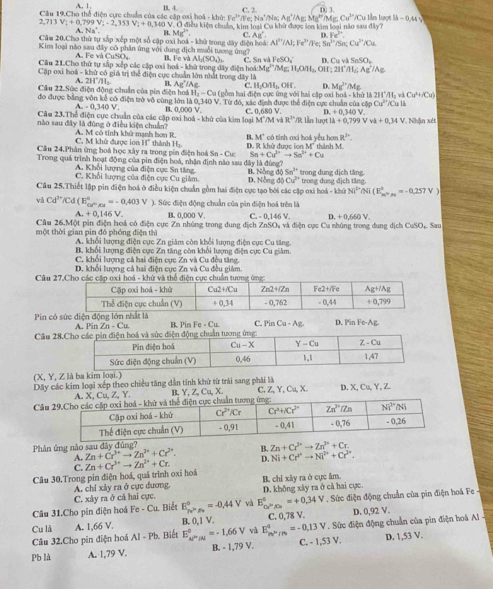 A. 1.
Câu 19.Cho thể điện cực chuẩn của các cặp oxi hoá - khử: B. 4. C. 2. Fe: Na^+ Na; Ag^+/Ag:Mg^(2+)/Mg;Cu^(2+)/Cu D. 3. lần lượt ld-0,44sqrt()
Fe^(2+)
2,713V;+0,799V;-2,353V;+0,340V V. Ở điều kiện chuẩn, kim loại Cu khử được ion kim loại nào sau đây?
^.Na^+. B. Mg^(2+). C. Ag^+. D. Fe^(2+).
Câu 20.Cho thứ tự sắp xếp một số cặp oxi hoá - khử trong dãy điện hoá: Al^(3+)/Al;Fe^(2+) Fe;Sn^(2+)/ Sn;Cu^(2+)/Cu
Kim loại nào sau đây có phản ứng với dung dịch muổi tương ứng?
A. Fc và uSO B. Fe và Al_2(SO_4)_3.
Câu 21.Cho thứ tự sắp xếp các cặp oxi hoá - khử trong dãy điện hoá: C. Sn và FeSO_4^((circ) D. Cu và SnSO_4)
A:Mg^(2+)/Mg;H_2O/H_2,OH 2H^+/H_2;Ag^+/Ag
Cặp oxi hoá - khử có giá trị thể điện cực chuẩn lớn nhất trong dãy là
A. 2H^+/H_2. B. Ag^+/A C. H_2O/H_2,OH^-. D. Mg^(2+)/Mg.
Câu 22.Sức điện động chuẩn của pin điện hoá H_2-Cu (gồm hai điện cực ứng với hai cặp oxi hoá - khử là 2H^+/H_2 và Cu^(2+)/Cu)
đo được bằng vôn kế có điện trở vô cùng lớn là 0,340 V. Từ đó, xác định được thể điện cực chuẩn của cặp Cu^(2+)/Cu là
A. - 0,340 V. B. 0,000V
D. +0,340
Câu 23.Thể điện cực chuẩn của các cặp oxi hoá - khử của kim loại M*/M và C. 0,680 V. 2 lần lượt ldot a+0,799Vva+0,34V
R^(2+) R
nào sau đây là đúng ở điều kiện chuẩn?  Nhận xét
A. M có tính khử mạnh hơn R. B. M^+ có tính oxi hoá yếu hơn R^(2+).
C. M khử được ion H^+ thành H_2. D. R khử được iọn M^+ thành M.
Câu 24.Phản ứng hoá học xảy ra trong pin điện hoá Sn -C Sn+Cu^(2+)to Sn^(2+)+Cu
Trong quá trình hoạt động của pin điện hoá, nhận định nào sau đây là đúng?
A. Khổi lượng của điện cực Sn tăng. B. Nồng độ Sn^(2+) trong dung dịch tăng.
C. Khối lượng của điện cực Cu giảm. D. Nồng độ Cu^(2+) trong dung dịch tăng.
Câu 25.Thiết lập pin điện hoá ở điều kiện chuẩn gồm hai điện cực tạo bởi các cặp oxi hoá - khử Ni^(2+)/Ni(E_M^(2+),_Na_M=-0.7=-0.257V)
và Cd^(2+)/Cd(E_cd^(2+)/Cd^circ =-0.403V ). Sức điện động chuẩn của pìn điện hoá trên là
A. + 0,146 V. B. 0,000 V. C. - 0,146 V. D. +0.660 V.
Câu 26.Một pin điện hoá có điện cực Zn nhúng trong dung dịch ZnSO, và điện cực Cu nhúng trong dung địch CuSO_4 Sau
một thời gian pin đó phóng điện thì
A. khổi lượng điện cực Zn giảm còn khổi lượng điện cực Cu tăng.
B. khổi lượng điện cực Zn tăng còn khổi lượng điện cực Cu giảm.
C. khổi lượng cả hai điện cực Zn và Cu đều tăng.
D. khổi lượng cả hai điện cực Zn và Cu đều giảm
Câu 2
Pin có sức điện C. Pin Cu-Ag. D. Pin Fe-Ag.
A. Pin Zn - Cu. B. Pin Fe - Cu.
Câu 28
(X, Y, Z là ba kim loại.)
Dãy các kim loại xếp theo chiều tăng dần tính khử từ trái sang phải là
. X, Cu, Z, Y. B. Y, Z, Cu, X. C. Z, Y, Cu, X. D. X, Cu, Y, Z.
Câu 
Phản ứng nào sau dây đúng?
B. Zn+Cr^(2+)to Zn^(2+)+Cr.
A. Zn+Cr^(3+)to Zn^(2+)+Cr^(2+). Ni+Cr^(3+)to Ni^(2+)+Cr^(2+).
C.
Câu 30.Trong pin điện hoá, quá trình oxi hoá Zn+Cr^(3+)to Zn^(2+)+Cr.
D.
A. chỉ xảy ra ở cực dương. B. chỉ xảy ra ở cực âm.
C. xảy ra ở cả hai cực. D. không xảy ra ở cả hai cực.
Câu 31.Cho pin điện hoá Fe - Cu. Biết E_p_eP_Pe°=-0,44V và E_Cu^(2+)/Cu^0=+0,34V. Sức điện động chuẩn của pin điện hoá Fe  -
Cu là A. 1,66 V. B. 0, 1 V. E_Pb^(2+)/Pb^circ =-0,13V C. 0,78 V. D. 0,92 V.
Câu 32.Cho pin điện hoá Al-Pb. Biết E_AP'_P1,|=-/Al^0=-1,66V và . Sức điện động chuẩn của pin điện hoá Al  
Pb là A. 1,79 V. B. - 1,79 V. C. - 1,53 V. D. 1,53 V.