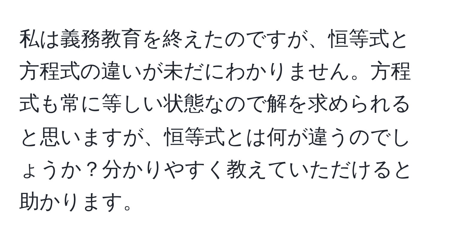 私は義務教育を終えたのですが、恒等式と方程式の違いが未だにわかりません。方程式も常に等しい状態なので解を求められると思いますが、恒等式とは何が違うのでしょうか？分かりやすく教えていただけると助かります。