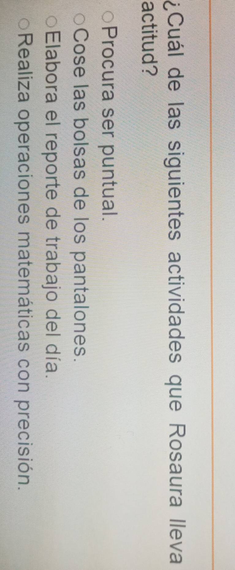 ¿Cuál de las siguientes actividades que Rosaura lleva
actitud?
Procura ser puntual.
Cose las bolsas de los pantalones.
Elabora el reporte de trabajo del día.
Realiza operaciones matemáticas con precisión.