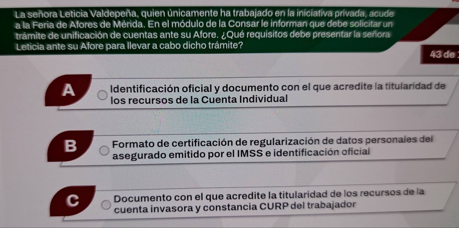 La señora Leticia Valdepeña, quien únicamente ha trabajado en la iniciativa privada, acude
a la Feria de Afores de Mérida. En el módulo de la Consar le informan que debe solicitar un
trámite de unificación de cuentas ante su Afore. ¿Qué requisitos debe presentar la señora
Leticia ante su Afore para llevar a cabo dicho trámite?
43 de
A Identificación oficial y documento con el que acredite la titularidad de
los recursos de la Cuenta Individual
B * Formato de certificación de regularización de datos personales del
asegurado emitido por el IMSS e identificación oficial
Documento con el que acredite la titularidad de los recursos de la
cuenta invasora y constancia CURP del trabajador