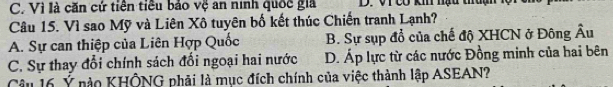 C. Vì là căn cứ tiên tiêu bảo vệ an ninh quốc giả D. V1 có k nạu thuạh
Câu 15. Vì sao Mỹ và Liên Xô tuyên bố kết thúc Chiến tranh Lạnh?
A. Sự can thiệp của Liên Hợp Quốc B. Sự sụp đổ của chế độ XHCN ở Đông Âu
C. Sự thay đổi chính sách đổi ngoại hai nước D. Áp lực từ các nước Đồng minh của hai bên
Câu 16 Ý nào KHÔNG phải là mục đích chính của việc thành lập ASEAN?