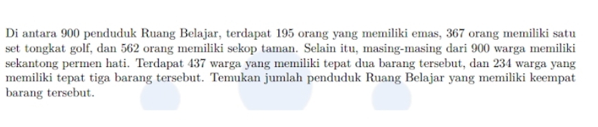 Di antara 900 penduduk Ruang Belajar, terdapat 195 orang yang memiliki emas, 367 orang memiliki satu 
set tongkat golf, dan 562 orang memiliki sekop taman. Selain itu, masing-masing dari 900 warga memiliki 
sekantong permen hati. Terdapat 437 warga yang memiliki tepat dua barang tersebut, dan 234 warga yang 
memiliki tepat tiga barang tersebut. Temukan jumlah penduduk Ruang Belajar yang memiliki keempat 
barang tersebut.